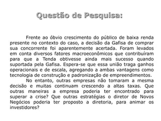 Questão de Pesquisa:

        Frente ao óbvio crescimento do público de baixa renda
presente no contexto do caso, a decisão da Gafisa de comprar
sua concorrente foi aparentemente acertada. Foram levados
em conta diversos fatores macroeconômicos que contribuíram
para que a Tenda obtivesse ainda mais sucesso quando
suportada pela Gafisa. Espera-se que essa união traga ganhos
operacionais e de escala, agregando a ambas vantagens como
tecnologia de construção e padronização de empreendimentos.
        No entanto, outras empresas não tomaram a mesma
decisão e muitas continuam crescendo a altas taxas. Que
outras maneiras a empresa poderia ter encontrado para
superar a crise? Que outras estratégias o diretor de Novos
Negócios poderia ter proposto a diretoria, para animar os
investidores?
 