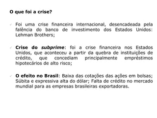 O que foi a crise?

   Foi uma crise financeira internacional, desencadeada pela
    falência do banco de investimento dos Estados Unidos:
    Lehman Brothers;

   Crise do subprime: foi a crise financeira nos Estados
    Unidos, que aconteceu a partir da quebra de instituições de
    crédito,   que    concediam   principalmente  empréstimos
    hipotecários de alto risco;

   O efeito no Brasil: Baixa das cotações das ações em bolsas;
    Súbita e expressiva alta do dólar; Falta de crédito no mercado
    mundial para as empresas brasileiras exportadoras.
 