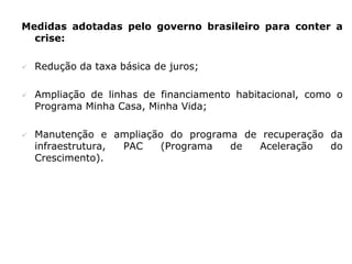 Medidas adotadas pelo governo brasileiro para conter a
  crise:

   Redução da taxa básica de juros;

   Ampliação de linhas de financiamento habitacional, como o
    Programa Minha Casa, Minha Vida;

   Manutenção e ampliação do programa de recuperação da
    infraestrutura, PAC   (Programa  de  Aceleração   do
    Crescimento).
 