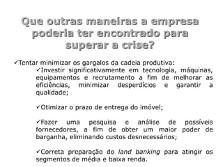 Que outras maneiras a empresa
   poderia ter encontrado para
         superar a crise?
Tentar minimizar os gargalos da cadeia produtiva:
      Investir significativamente em tecnologia, máquinas,
      equipamentos e recrutamento a fim de melhorar as
      eficiências, minimizar desperdícios e garantir a
      qualidade;

      Otimizar o prazo de entrega do imóvel;

      Fazer uma pesquisa e análise de possíveis
      fornecedores, a fim de obter um maior poder de
      barganha, eliminando custos desnecessários;

      Correta preparação do land banking para atingir os
      segmentos de média e baixa renda.
 