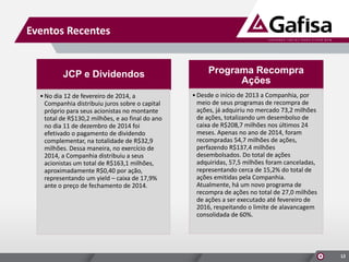 Eventos Recentes
12
JCP e Dividendos
•No dia 12 de fevereiro de 2014, a
Companhia distribuiu juros sobre o capital
próprio para seus acionistas no montante
total de R$130,2 milhões, e ao final do ano
no dia 11 de dezembro de 2014 foi
efetivado o pagamento de dividendo
complementar, na totalidade de R$32,9
milhões. Dessa maneira, no exercício de
2014, a Companhia distribuiu a seus
acionistas um total de R$163,1 milhões,
aproximadamente R$0,40 por ação,
representando um yield – caixa de 17,9%
ante o preço de fechamento de 2014.
Programa Recompra
Ações
•Desde o início de 2013 a Companhia, por
meio de seus programas de recompra de
ações, já adquiriu no mercado 73,2 milhões
de ações, totalizando um desembolso de
caixa de R$208,7 milhões nos últimos 24
meses. Apenas no ano de 2014, foram
recompradas 54,7 milhões de ações,
perfazendo R$137,4 milhões
desembolsados. Do total de ações
adquiridas, 57,5 milhões foram canceladas,
representando cerca de 15,2% do total de
ações emitidas pela Companhia.
Atualmente, há um novo programa de
recompra de ações no total de 27,0 milhões
de ações a ser executado até fevereiro de
2016, respeitando o limite de alavancagem
consolidada de 60%.
 