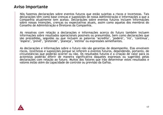 Aviso Importante
  Nós fazemos declarações sobre eventos futuros que estão sujeitas a riscos e incertezas. Tais
  declarações têm como base crenças e suposições de nossa Administração e informações a que a
  Companhia atualmente tem acesso. Declarações sobre eventos futuros incluem informações
  sobre nossas intenções, crenças ou expectativas atuais, assim como aquelas dos membros do
  Conselho de Administração e Diretores da Companhia.

  As ressalvas com relação a declarações e informações acerca do futuro também incluem
  informações sobre resultados operacionais possíveis ou presumidos, bem como declarações que
  são precedidas, seguidas ou que incluem as palavras "acredita", "poderá", "irá", "continua",
  "espera", "prevê", "pretende", "planeja", "estima" ou expressões semelhantes.

  As declarações e informações sobre o futuro não são garantias de desempenho. Elas envolvem
  riscos, incertezas e suposições porque se referem a eventos futuros, dependendo, portanto, de
  circunstâncias que poderão ocorrer ou não. Os resultados futuros e a criação de valor para os
  acionistas poderão diferir de maneira significativa daqueles expressos ou sugeridos pelas
  declarações com relação ao futuro. Muitos dos fatores que irão determinar estes resultados e
  valores estão além da capacidade de controle ou previsão da Gafisa.




                                                                                             17
 