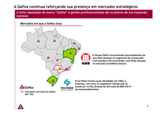 A Gafisa continua reforçando sua presença em mercados estratégicos
 A forte reputação da marca “Gafisa” e gestão profissionalizada são os pilares de sua expansão
 nacional

   Mercados em que a Gafisa atua




                                                         O Grupo OAS é reconhecido nacionalmente por
                                                         sua forte atuação no segmento de construção
                                                         civil, pesada e de concessão, com forte atuação
                                                         no mercado imobiliário baiano.




                                          A Ivo Rizzo iniciou suas atividades em 1952, a
                                          empresa, com foco no segmento residencial, já
                                          construiu no Rio Grande do Sul mais de 800 mil m²
                                          de empreendimentos.
      Principais mercados da Gafisa
      (SP / RJ)




                                                                                                           8
 