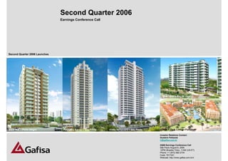 Second Quarter 2006
                               Earnings Conference Call




Second Quarter 2006 Launches




                                                                                               Blue Land – Rio de Janeiro




Belle Vue – Porto Alegre        Paço das Águas – São Paulo   Vistta Ibirapuera – São Paulo     Beach Park Living - Fortaleza

                                                                                             Investor Relations Contact:
                                                                                             Gustavo Felizzola
                                                                                             ir@gafisa.com.br

                                                                                             2Q06 Earnings Conference Call
                                                                                             São Paulo August 8, 2006
                                                                                             12PM (Brasilia Time), 11AM (US-ET)     1
                                                                                             Phone: +1 (973) 582-2734
                                                                                             Code: 7617321
                                                                                             Webcast: http://www.gafisa.com.br/ir
 