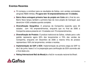 Eventos Recentes

      Fit começou a contribuir para os resultados da Gafisa, com vendas contratadas
      atingindo R$99 milhões. Fit agora tem 18 empreendimentos em 13 cidades.
      Bairro Novo entregará primeira fase do projeto em Cotia até o final do ano.
      Bairro Novo lançou também a primeira fase do novo projeto de Camaçari, que
      deverá ter 4.500 unidades quando completo.
      Diversificação Geográfica: A presença da Companhia expandiu para 20
      estados com 143 empreendimentos, enquanto que no final de 2006 a
      Companhia estava presente em 10 estados com 70 empreendimentos.
      Diversificação de Produto: O produto tradicional da Gafisa, voltado para o alto
      padrão representa agora 63% dos lançamentos e 70% das vendas da
      Companhia, enquanto em Dezembro de 2006 a mesma linha de produto
      representava 100% de lançamentos, vendas e receitas.
      Implementação de SAP e SOX: Implementação da primeira etapa do SAP no
      dia 2 de junho; fases 2 e 3 e preparação para certificação da SOX ocorrerão até
      o final deste ano.
      Rating Internacional Ba2 da Moody’s e Aa3.br na escala nacional do Brasil.


                                                                                        4
 