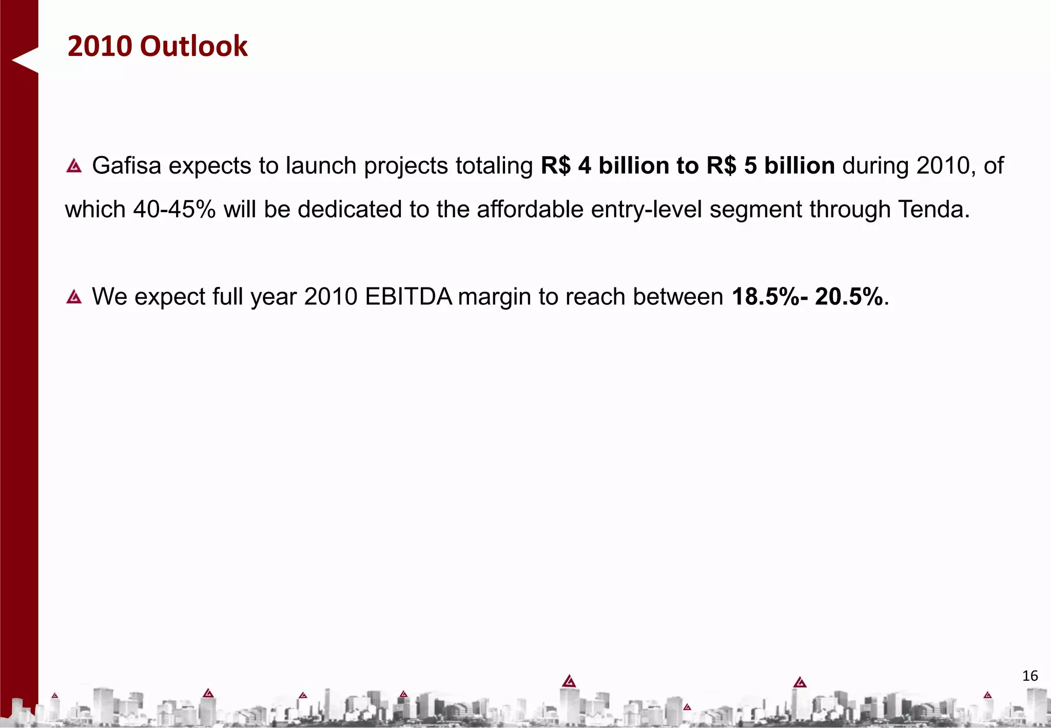 2010 Outlook


  Gafisa expects to launch projects totaling R$ 4 billion to R$ 5 billion during 2010, of
which 40-45% will be dedicated to the affordable entry-level segment through Tenda.


  We expect full year 2010 EBITDA margin to reach between 18.5%- 20.5%.




                                                                                            16
 
