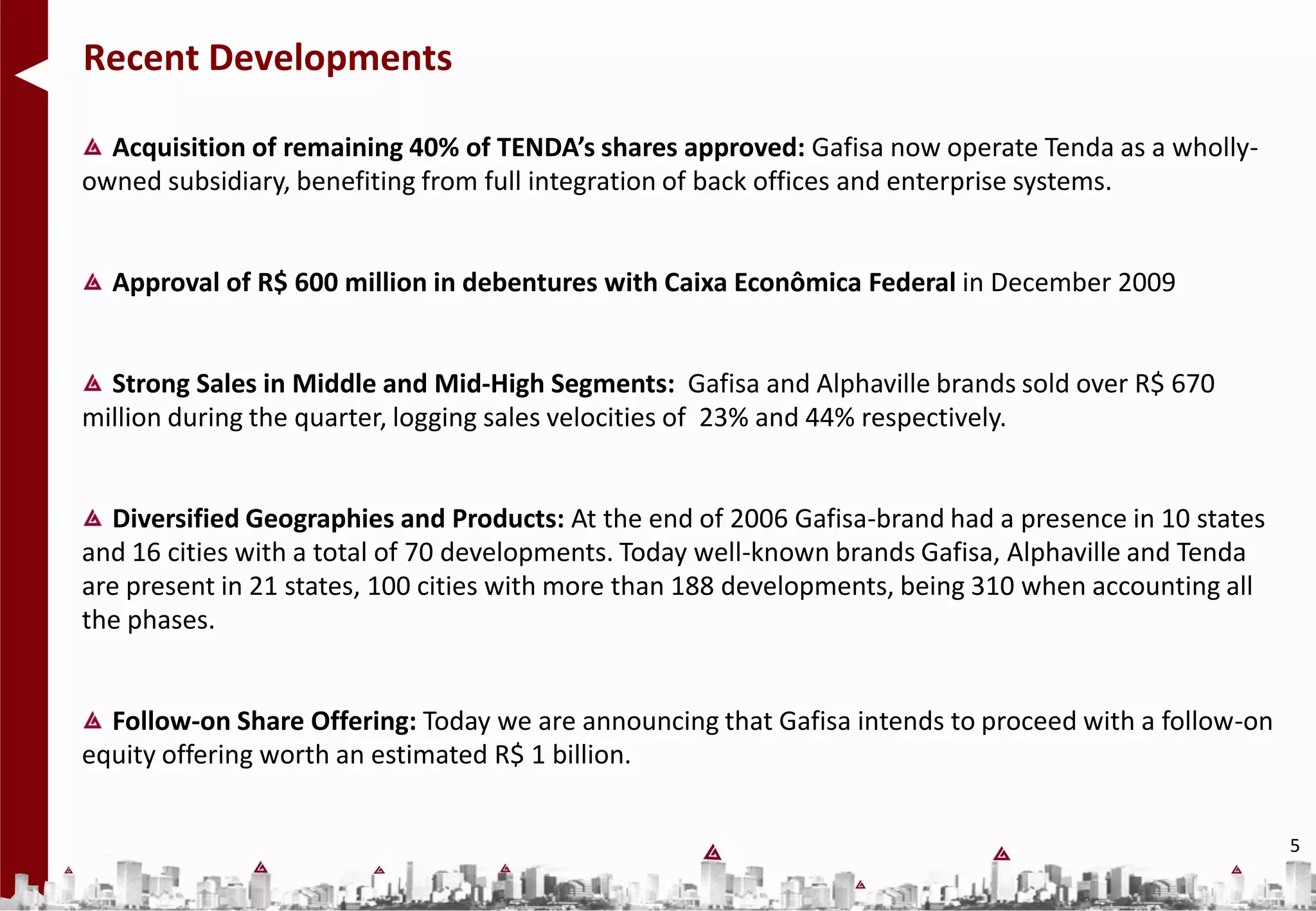 Recent Developments

  Acquisition of remaining 40% of TENDA’s shares approved: Gafisa now operate Tenda as a wholly-
owned subsidiary, benefiting from full integration of back offices and enterprise systems.


  Approval of R$ 600 million in debentures with Caixa Econômica Federal in December 2009


  Strong Sales in Middle and Mid-High Segments: Gafisa and Alphaville brands sold over R$ 670
million during the quarter, logging sales velocities of 23% and 44% respectively.


  Diversified Geographies and Products: At the end of 2006 Gafisa-brand had a presence in 10 states
and 16 cities with a total of 70 developments. Today well-known brands Gafisa, Alphaville and Tenda
are present in 21 states, 100 cities with more than 188 developments, being 310 when accounting all
the phases.


  Follow-on Share Offering: Today we are announcing that Gafisa intends to proceed with a follow-on
equity offering worth an estimated R$ 1 billion.


                                                                                                      5
 