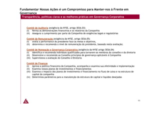 Fundamentar Nossas Ações é um Compromisso para Manter-nos à Frente em
Governança
 Transparência, políticas claras e as melhores práticas em Governança Corporativa



    Comitê de Auditoria (exigência da NYSE, artigo 303A.03)
    (i) Revisa as demonstrações financeiras e os relatórios da Companhia
    (ii) Assegura o cumprimento por parte da Companhia de exigências legais e regulatórias

    Comitê de Remuneração (exigência da NYSE, artigo 303A.05)
    (i) avalia a performance do presidente face às metas e objetivos,
    (ii) determina e recomenda o nível de remuneração do presidente, baseado nesta avaliação;

    Comitê de Nomeação e Governança Corporativa (exigência da NYSE artigo 303A.04)
    (i) Identifica e recomenda indivíduos qualificados para tornarem-se membros do conselho e da diretoria
    (ii) Desenvolve e recomenda ao Conselho princípios de governança aplicáveis à Companhia
    (iii) Supervisiona a avaliação do Conselho e Diretoria

    Comitê de Finanças
    (i) Aprova a política financeira da Companhia, acompanha e examina sua efetividade e implementação
    (ii) Examina nossos planos de investimentos e financiamentos
    (iii) Examina o impacto dos planos de investimento e financiamento no fluxo de caixa e na estrutura de
          capital da companhia
    (iv) Determines parâmetros para a manutenção da estrutura de capital e liquidez desejadas




                                                                                                             11
 