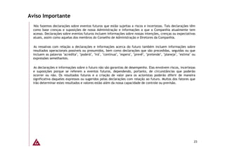 Aviso Importante
  Nós fazemos declarações sobre eventos futuros que estão sujeitas a riscos e incertezas. Tais declarações têm
  como base crenças e suposições de nossa Administração e informações a que a Companhia atualmente tem
  acesso. Declarações sobre eventos futuros incluem informações sobre nossas intenções, crenças ou expectativas
  atuais, assim como aquelas dos membros do Conselho de Administração e Diretores da Companhia.

  As ressalvas com relação a declarações e informações acerca do futuro também incluem informações sobre
  resultados operacionais possíveis ou presumidos, bem como declarações que são precedidas, seguidas ou que
  incluem as palavras "acredita", "poderá", "irá", "continua", "espera", "prevê", "pretende", "planeja", "estima" ou
  expressões semelhantes.

  As declarações e informações sobre o futuro não são garantias de desempenho. Elas envolvem riscos, incertezas
  e suposições porque se referem a eventos futuros, dependendo, portanto, de circunstâncias que poderão
  ocorrer ou não. Os resultados futuros e a criação de valor para os acionistas poderão diferir de maneira
  significativa daqueles expressos ou sugeridos pelas declarações com relação ao futuro. Muitos dos fatores que
  irão determinar estes resultados e valores estão além da nossa capacidade de controle ou previsão.




                                                                                                                   23
 