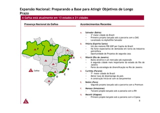 Expansão Nacional: Preparando a Base para Atingir Objetivos de Longo
Prazo
 A Gafisa está atualmente em 13 estados e 21 cidades

  Presença Nacional da Gafisa                Acontecimentos Recentes


                                             A.   Salvador (Bahia)
                                                       3ª maior cidade do Brazil
                                                       Primeiro projeto lançado sob a parceria com a OAS
                                                       Localizado no AlphaVille Salvador
                                             B.   Vitória (Espírito Santo)
                                                        Um dos maiores PIB GDP per Capita do Brazil
             F                                          Há forte expectativa de demanda em torno da Industria
                     E                                  petrolífera
                                                        Oportunidade de Projetos de segunda casa
                                         G   C.   Niterói (Rio de Janeiro)
                                                       Muito atrativo e um mercado sob explorado
                                     A                 A segunda cidade mais importante do estado do Rio de
                                                       Janeiro
                                                       Parte da estratégia de diversificação no Rio de Janeiro
                                     B
          Gafisa                             D.   Curitiba (Paraná)
                                 C                      7ª maior cidade do Brazil
                           D                            Menor taxa de desemprego do país
                                                        A construção inicia-se com os lançamentos
                                             E.   Belém (Para)
                                                       Segundo projeto lançado sob a parceria com a Premium
                                             F.   Manaus (Amazonas)
                                                      Terceiro projeto lançado sob a parceria com a RN
                                             G.   Maceió (Alagoas)
                                                       Primeiro projeto lançado sob a parceria com a Cipesa
                                                                                                           6
 
