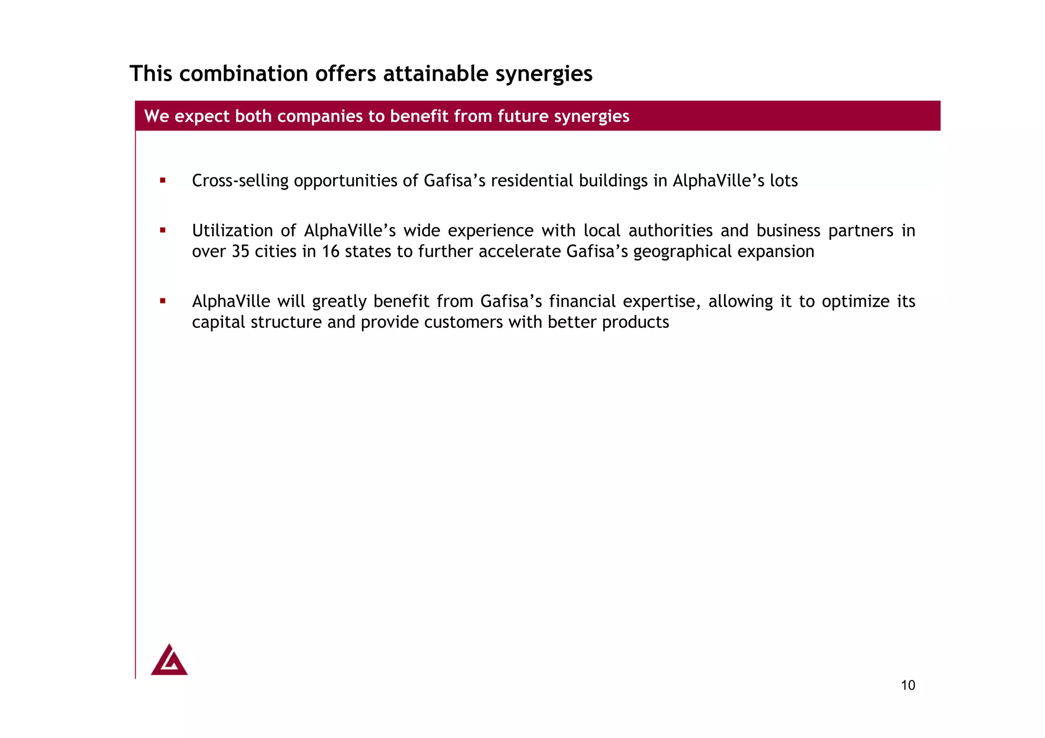 This combination offers attainable synergies
 We expect both companies to benefit from future synergies


      Cross-selling opportunities of Gafisa’s residential buildings in AlphaVille’s lots

      Utilization of AlphaVille’s wide experience with local authorities and business partners in
      over 35 cities in 16 states to further accelerate Gafisa’s geographical expansion

      AlphaVille will greatly benefit from Gafisa’s financial expertise, allowing it to optimize its
      capital structure and provide customers with better products




                                                                                                  10
 