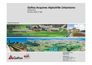 Gafisa Acquires AlphaVille Urbanismo
                                           Conference Call
                                           Sao Paulo, October 3rd, 2006




AlphaVille Developments




                                                                          AlphaVille Graciosa - PR                         AlphaVille Fortaleza - CE




                  Vila dos Ingleses - MG   AlphaVille Campinas - SP
                                                                                          Investor Relations Contact:
                                                                                          Gustavo Felizzola
                                                                                          ir@gafisa.com.br

                                                                                          Conference Call
                                                                                          São Paulo October 3rd, 2006
                                                                                          12PM (Brasilia Time), 11AM (US-ET)           1
                                                                                          Phone: +1 (973) 935-8757
                                                                                          Code: 7947080
                                                                                          Webcast: http://www.gafisa.com.br/ir
 