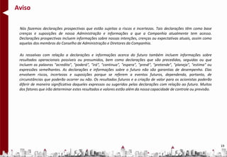 Aviso

 Nós fazemos declarações prospectivas que estão sujeitas a riscos e incertezas. Tais declarações têm como base
 crenças e suposições de nossa Administração e informações a que a Companhia atualmente tem acesso.
 Declarações prospectivas incluem informações sobre nossas intenções, crenças ou expectativas atuais, assim como
 aquelas dos membros do Conselho de Administração e Diretores da Companhia.

 As ressalvas com relação a declarações e informações acerca do futuro também incluem informações sobre
 resultados operacionais possíveis ou presumidos, bem como declarações que são precedidas, seguidas ou que
 incluem as palavras "acredita", "poderá", "irá", "continua", "espera", "prevê", "pretende", "planeja", "estima" ou
 expressões semelhantes. As declarações e informações sobre o futuro não são garantias de desempenho. Elas
 envolvem riscos, incertezas e suposições porque se referem a eventos futuros, dependendo, portanto, de
 circunstâncias que poderão ocorrer ou não. Os resultados futuros e a criação de valor para os acionistas poderão
 diferir de maneira significativa daqueles expressos ou sugeridos pelas declarações com relação ao futuro. Muitos
 dos fatores que irão determinar estes resultados e valores estão além da nossa capacidade de controle ou previsão.




                                                                                                                      19
 