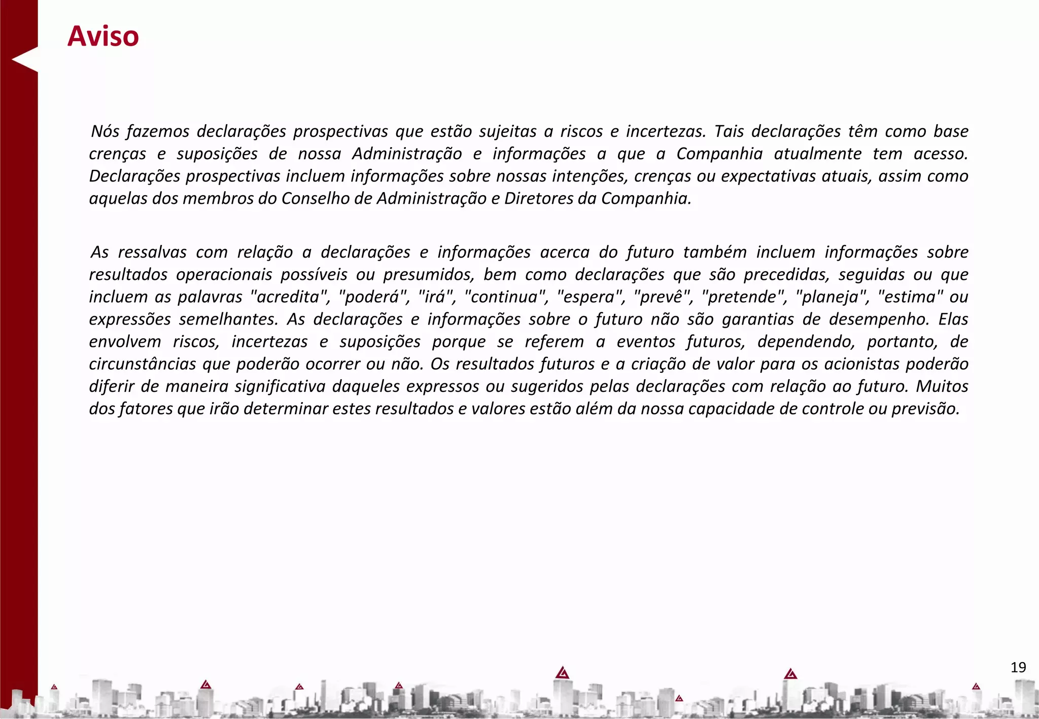 Aviso

 Nós fazemos declarações prospectivas que estão sujeitas a riscos e incertezas. Tais declarações têm como base
 crenças e suposições de nossa Administração e informações a que a Companhia atualmente tem acesso.
 Declarações prospectivas incluem informações sobre nossas intenções, crenças ou expectativas atuais, assim como
 aquelas dos membros do Conselho de Administração e Diretores da Companhia.

 As ressalvas com relação a declarações e informações acerca do futuro também incluem informações sobre
 resultados operacionais possíveis ou presumidos, bem como declarações que são precedidas, seguidas ou que
 incluem as palavras "acredita", "poderá", "irá", "continua", "espera", "prevê", "pretende", "planeja", "estima" ou
 expressões semelhantes. As declarações e informações sobre o futuro não são garantias de desempenho. Elas
 envolvem riscos, incertezas e suposições porque se referem a eventos futuros, dependendo, portanto, de
 circunstâncias que poderão ocorrer ou não. Os resultados futuros e a criação de valor para os acionistas poderão
 diferir de maneira significativa daqueles expressos ou sugeridos pelas declarações com relação ao futuro. Muitos
 dos fatores que irão determinar estes resultados e valores estão além da nossa capacidade de controle ou previsão.




                                                                                                                      19
 