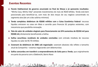 Eventos Recentes
 Pacote Habitacional do governo anunciado no final de Março e já apresenta resultados:
 “Minha Casa, Minha Vida” prevendo investimentos de mais de R$30 bilhões. Tenda está bem
 posicionada para beneficiar-se, com mais de dois terços do seu negócio concentrado no
 segmento-alvo (de um a dez salários mínimos)
 Tenda completou debênture de R$600 milhões com a Caixa Econômica Federal: recursos
 líquidos entraram no caixa em Maio e servirão para financiar 81 projetos existentes, com
 mecanismo que possibilita renovação.
 Teto do valor de unidades elegíveis para financiamento via SFH aumentou de R$350 mil para
 R$500 mil, diretamente beneficiando a Gafisa.
 Gafisa securitizou recebíveis de unidades concluídas com entrada imediata de recursos
 líquidos no valor de R$ 70 milhões
 Covenant da debênture de 2006 sob negociação: covenant absoluto não reflete o tamanho
 atual da Companhia – estamos negociando com debenturistas
 Gafisa concordou em transferir o empreendimento de Cotia para a Tenda, que originalmente
 era parte da parceria com a Odebrecht, Bairro Novo


                                                                                             4
 