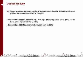 Outlook for 2009

   Based on current market outlook, we are providing the following full-year
   guidance for sales and EBITDA margin:

- Consolidated Sales: between R$2.7 to R$3.2 billion (Gafisa 1.0-1.2 bn; Tenda
    1.4-1.6 bn; Alphaville 0.3-0.4 bn)
- Consolidated EBITDA margin: between 16% to 17%




                                                                                 18
 