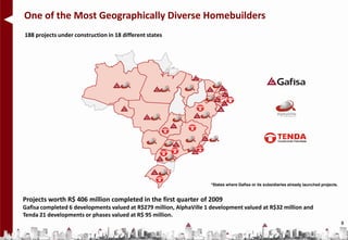 One of the Most Geographically Diverse Homebuilders
188 projects under construction in 18 different states




                                                                     *States where Gafisa or its subsidiaries already launched projects.


Projects worth R$ 406 million completed in the first quarter of 2009
Gafisa completed 6 developments valued at R$279 million, AlphaVille 1 development valued at R$32 million and
Tenda 21 developments or phases valued at R$ 95 million.
                                                                                                                                           8
 