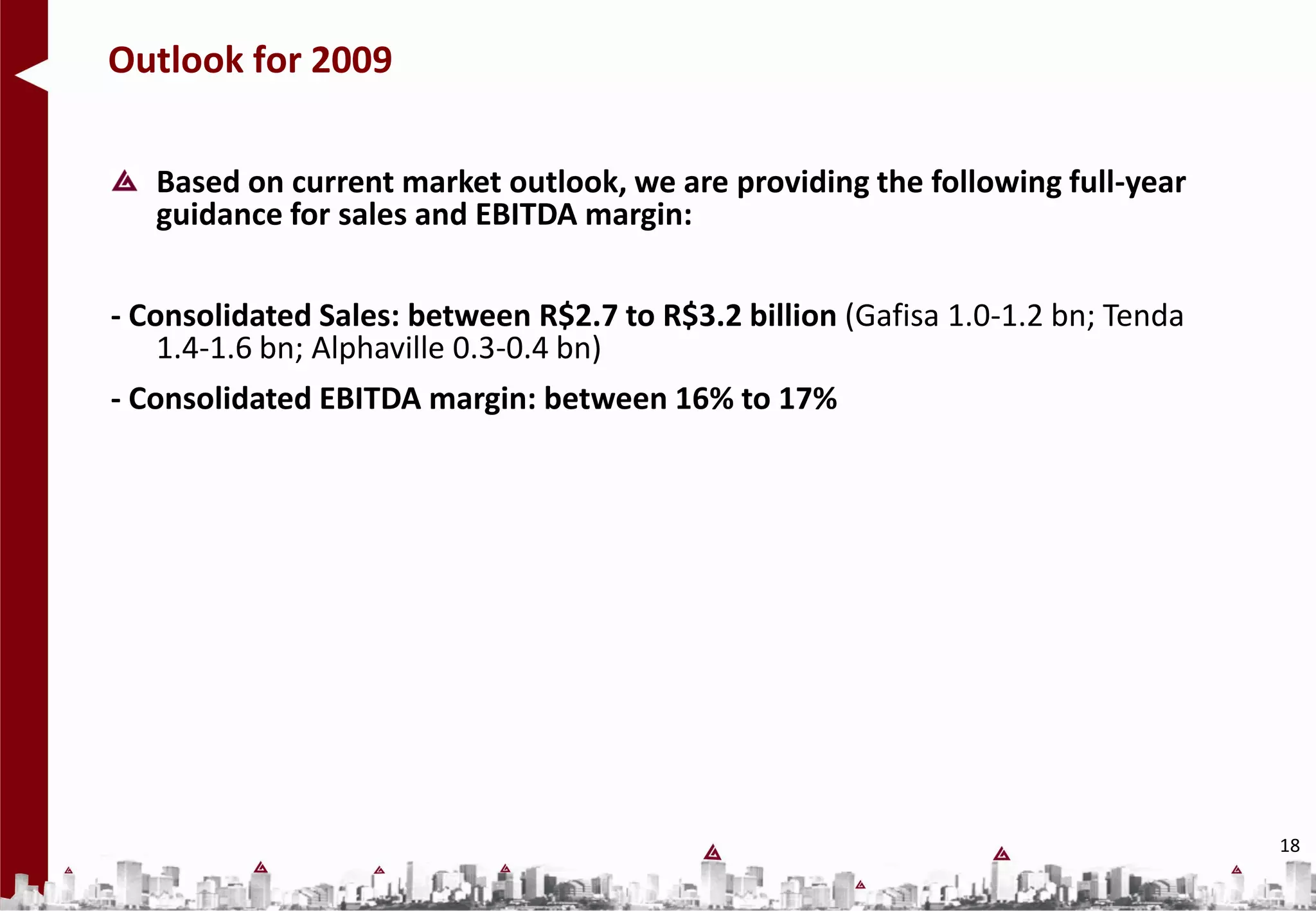 Outlook for 2009

   Based on current market outlook, we are providing the following full-year
   guidance for sales and EBITDA margin:

- Consolidated Sales: between R$2.7 to R$3.2 billion (Gafisa 1.0-1.2 bn; Tenda
    1.4-1.6 bn; Alphaville 0.3-0.4 bn)
- Consolidated EBITDA margin: between 16% to 17%




                                                                                 18
 