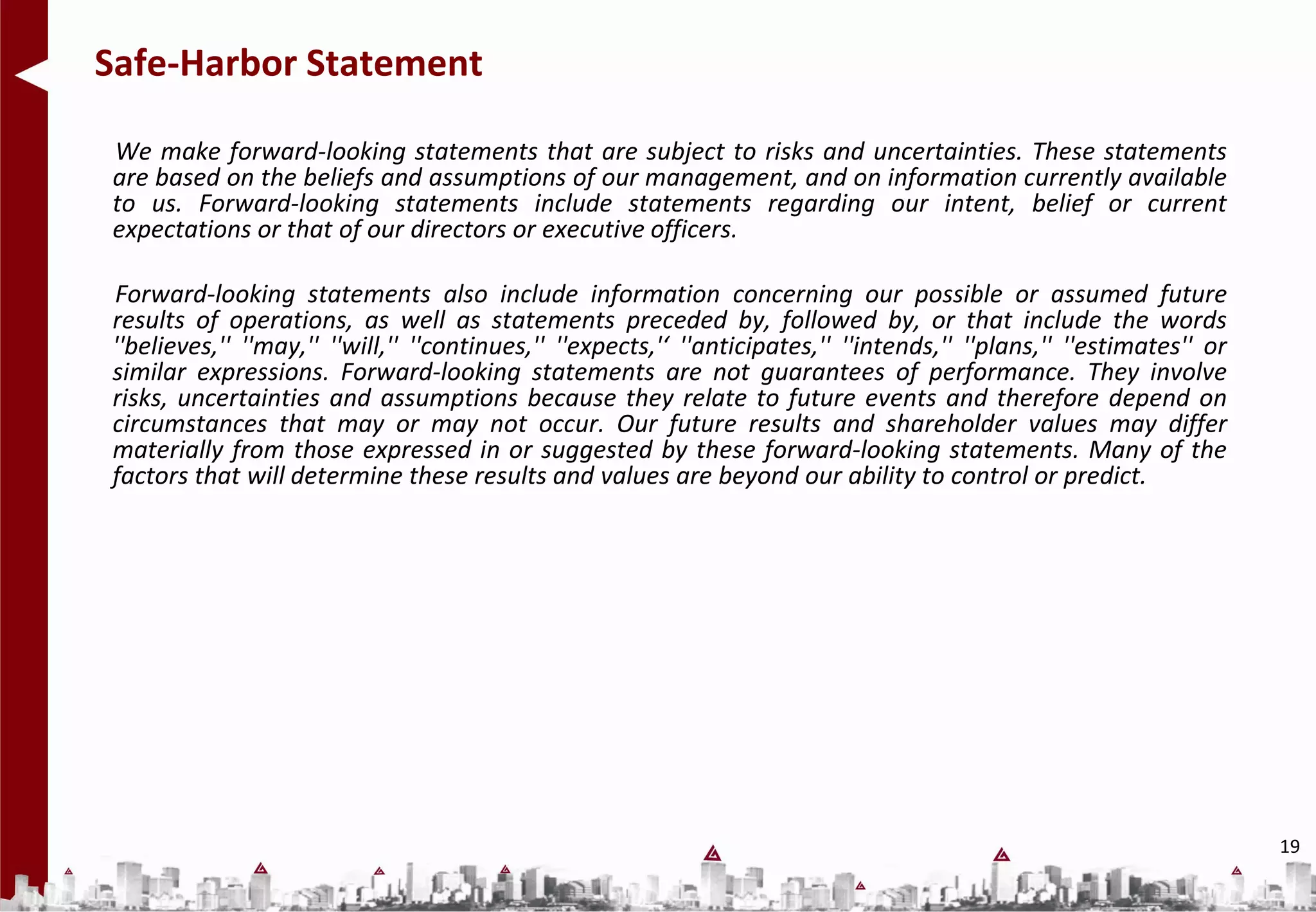 Safe-Harbor Statement

We make forward-looking statements that are subject to risks and uncertainties. These statements
are based on the beliefs and assumptions of our management, and on information currently available
to us. Forward-looking statements include statements regarding our intent, belief or current
expectations or that of our directors or executive officers.

Forward-looking statements also include information concerning our possible or assumed future
results of operations, as well as statements preceded by, followed by, or that include the words
''believes,'' ''may,'' ''will,'' ''continues,'' ''expects,'‘ ''anticipates,'' ''intends,'' ''plans,'' ''estimates'' or
similar expressions. Forward-looking statements are not guarantees of performance. They involve
risks, uncertainties and assumptions because they relate to future events and therefore depend on
circumstances that may or may not occur. Our future results and shareholder values may differ
materially from those expressed in or suggested by these forward-looking statements. Many of the
factors that will determine these results and values are beyond our ability to control or predict.




                                                                                                                         19
 