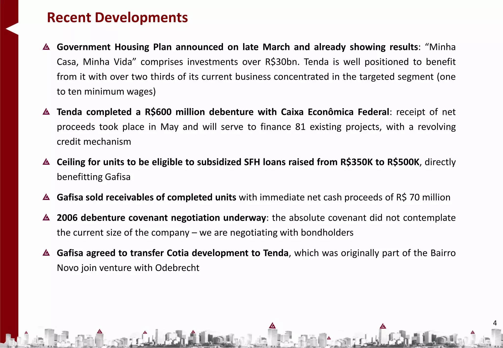 Recent Developments
 Government Housing Plan announced on late March and already showing results: “Minha
 Casa, Minha Vida” comprises investments over R$30bn. Tenda is well positioned to benefit
 from it with over two thirds of its current business concentrated in the targeted segment (one
 to ten minimum wages)
 Tenda completed a R$600 million debenture with Caixa Econômica Federal: receipt of net
 proceeds took place in May and will serve to finance 81 existing projects, with a revolving
 credit mechanism
 Ceiling for units to be eligible to subsidized SFH loans raised from R$350K to R$500K, directly
 benefitting Gafisa
 Gafisa sold receivables of completed units with immediate net cash proceeds of R$ 70 million
 2006 debenture covenant negotiation underway: the absolute covenant did not contemplate
 the current size of the company – we are negotiating with bondholders
 Gafisa agreed to transfer Cotia development to Tenda, which was originally part of the Bairro
 Novo join venture with Odebrecht




                                                                                                   4
 