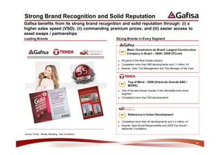 Strong Brand Recognition and Solid Reputation
Gafisa benefits from its strong brand recognition and solid reputation through: (i) a
higher sales speed (VSO); (ii) commanding premium prices; and (iii) easier access to
asset swaps / partnerships
Leading Brands                                       Strong Brands in Every Segment


                                                                Maior Construtora do Brasil: Largest Construction
                                                          1st
                                                                Company in Brazil – 2008 / 2009 (ITCnet)

                                                      ►   55 years in the Real Estate industry
                                                      ►   Completed more than 985 developments and 11 million m2
                                                      ►   Awards: Valor Top Management and Top Manager of the Year




                                                                Top of Mind – 2008 (Diário do Grande ABC /
                                                          1st
                                                                IBOPE)
                                                      ►   One of the best known brands in the affordable entry-level
                                                          segment
                                                      ►   Completed more than 500 developments




                                                          1st   Reference in Urban Development

                                                      ►   Completed more than 40 developments and 3.4 million m2
                                                      ►   Awards: Best Social Responsibility and 2009 Top Social –
                                                          Alphaville Foundation

Source: ITCnet, Revista Marketing, Valor Econômico



                                                                                                                       11
 