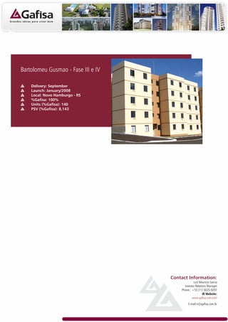 Bartolomeu Gusmao - Fase III e IV

    Delivery: September
    Launch: January/2008
    Local: Novo Hamburgo - RS
    %Gafisa: 100%
    Units (%Gafisa): 140
    PSV (%Gafisa): 8,143




                                    Contact Information:
                                                 Luiz Mauricio Garcia
                                          Investor Relations Manager
                                        Phone.: +55 (11) 3025-9297
                                                         IR Website:
                                                www.gafisa.com.br/ir
                                             E-mail:ri@gafisa.com.br
 