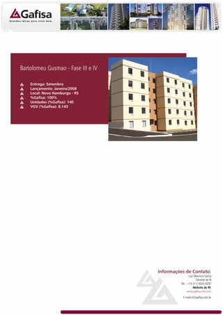 Bartolomeu Gusmao - Fase III e IV

    Entrega: Setembro
    Lançamento: Janeiro/2008
    Local: Novo Hamburgo - RS
    %Gafisa: 100%
    Unidades (%Gafisa): 140
    VGV (%Gafisa): 8.143




                                    Informações de Contato:
                                                     Luiz Mauricio Garcia
                                                           Gerente de RI
                                              Tel.: +55 (11) 3025-9297
                                                         Website de RI:
                                                    www.gafisa.com.br/ri
                                               E-mail:ri@gafisa.com.br
 