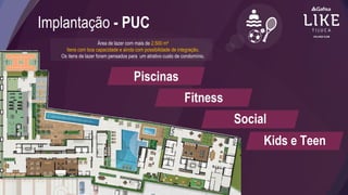 Implantação - PUC
Área de lazer com mais de 2.500 m²
Itens com boa capacidade e ainda com possibilidade de integração.
Os itens de lazer foram pensados para um atrativo custo de condomínio.
Piscinas
Fitness
Social
Kids e Teen
 