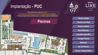 Implantação - PUC
Área de lazer com mais de 2.500 m²
Itens com boa capacidade e ainda com possibilidade de integração.
Os itens de lazer foram pensados para um atrativo custo de condomínio.
Piscinas
Piscina Adulto
Piscina com Raia
Piscina Infantil
Deck Molhado
Arquibancada SPA
Lounge Piscina
Sollarium
Bar da Piscina
Sauna / Espaço Relax
 