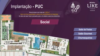 Implantação - PUC
Área de lazer com mais de 2.500 m²
Itens com boa capacidade e ainda com possibilidade de integração.
Os itens de lazer foram pensados para um atrativo custo de condomínio.
Social
Salão de Festas
Salão Gourmet
Churrasqueiras
 