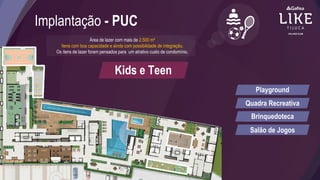 Implantação - PUC
Área de lazer com mais de 2.500 m²
Itens com boa capacidade e ainda com possibilidade de integração.
Os itens de lazer foram pensados para um atrativo custo de condomínio.
Kids e Teen
Playground
Quadra Recreativa
Brinquedoteca
Salão de Jogos
 