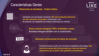 Diferenciais de Qualidade – Padrão Gafisa:
Características Gerais
Instalações com tecnologias inovadoras. 95% das instalações hidráulicas
não são embutidas nas paredes, minimizando o risco
de acidentes nas instalações de armários e decoração por exemplo;
Áreas comuns entregues 100% mobiliadas e áreas
fechadas entregues também com ar condicionado;
Alvenaria convencional em bloco de concreto;
Primeira empresa do setor a ter uma área de assistência pós entrega. Hoje
temos uma equipe bem dimensionada que conta com sistemas
operacionais que auxiliam e dão agilidade ao atendimento.
 