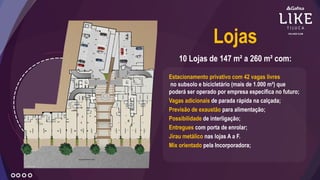 Estacionamento privativo com 42 vagas livres
no subsolo e bicicletário (mais de 1.000 m²) que
poderá ser operado por empresa específica no futuro;
Vagas adicionais de parada rápida na calçada;
Previsão de exaustão para alimentação;
Possibilidade de interligação;
Entregues com porta de enrolar;
Jirau metálico nas lojas A a F.
Mix orientado pela Incorporadora;
10 Lojas de 147 m² a 260 m² com:
Lojas
 