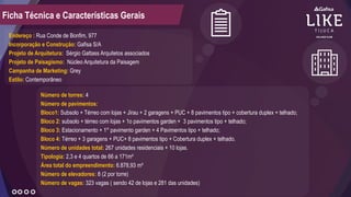 Endereço : Rua Conde de Bonfim, 977
Incorporação e Construção: Gafisa S/A
Projeto de Arquitetura: Sérgio Gattass Arquitetos associados
Projeto de Paisagismo: Núcleo Arquitetura da Paisagem
Campanha de Marketing: Grey
Estilo: Contemporâneo
Número de torres: 4
Número de pavimentos:
Bloco1: Subsolo + Térreo com lojas + Jirau + 2 garagens + PUC + 8 pavimentos tipo + cobertura duplex + telhado;
Bloco 2: subsolo + térreo com lojas + 1o pavimentos garden + 3 pavimentos tipo + telhado;
Bloco 3: Estacionamento + 1° pavimento garden + 4 Pavimentos tipo + telhado;
Bloco 4: Térreo + 3 garagens + PUC+ 8 pavimentos tipo + Cobertura duplex + telhado.
Número de unidades total: 267 unidades residenciais + 10 lojas.
Tipologia: 2,3 e 4 quartos de 66 a 171m²
Área total do empreendimento: 6.878,93 m²
Número de elevadores: 8 (2 por torre)
Número de vagas: 323 vagas ( sendo 42 de lojas e 281 das unidades)
Ficha Técnica e Características Gerais
 