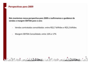 Perspectivas para 2009



Nós mantemos nossa perspectiva para 2009 e reafirmamos o guidance de
vendas e margem EBITDA para o ano:


   -   Vendas contratadas consolidadas: entre R$2,7 billhões e R$3,2 bilhões

   -   Margem EBITDA Consolidada: entre 16% e 17%




                                                                               15
 