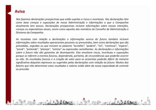 Aviso
Nós fazemos declarações prospectivas que estão sujeitas a riscos e incertezas. Tais declarações têm
como base crenças e suposições de nossa Administração e informações a que a Companhia
atualmente tem acesso. Declarações prospectivas incluem informações sobre nossas intenções,
crenças ou expectativas atuais, assim como aquelas dos membros do Conselho de Administração e
Diretores da Companhia.

As ressalvas com relação a declarações e informações acerca do futuro também incluem
informações sobre resultados operacionais possíveis ou presumidos, bem como declarações que são
precedidas, seguidas ou que incluem as palavras “acredita”, "poderá", "irá", "continua", "espera",
"prevê", "pretende", "planeja", "estima" ou expressões semelhantes. As declarações e informações
sobre o futuro não são garantias de desempenho. Elas envolvem riscos, incertezas e suposições
porque se referem a eventos futuros, dependendo, portanto, de circunstâncias que poderão ocorrer
ou não. Os resultados futuros e a criação de valor para os acionistas poderão diferir de maneira
significativa daqueles expressos ou sugeridos pelas declarações com relação ao futuro. Muitos dos
fatores que irão determinar estes resultados e valores estão além da nossa capacidade de controle
ou previsão




                                                                                                      2
 