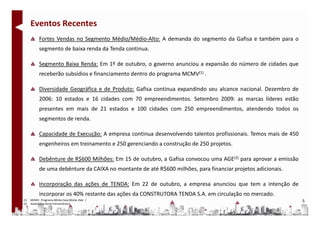 Eventos Recentes
           Fortes Vendas no Segmento Médio/Médio-Alto: A demanda do segmento da Gafisa e também para o
           segmento de baixa renda da Tenda continua.

           Segmento Baixa Renda: Em 1º de outubro, o governo anunciou a expansão do número de cidades que
           receberão subsídios e financiamento dentro do programa MCMV(1) .

           Diversidade Geográfica e de Produto: Gafisa continua expandindo seu alcance nacional. Dezembro de
           2006: 10 estados e 16 cidades com 70 empreendimentos. Setembro 2009: as marcas líderes estão
           presentes em mais de 21 estados e 100 cidades com 250 empreendimentos, atendendo todos os
           segmentos de renda.

           Capacidade de Execução: A empresa continua desenvolvendo talentos profissionais. Temos mais de 450
           engenheiros em treinamento e 250 gerenciando a construção de 250 projetos.

           Debênture de R$600 Milhões: Em 15 de outubro, a Gafisa convocou uma AGE(2) para aprovar a emissão
           de uma debênture da CAIXA no montante de até R$600 milhões, para financiar projetos adicionais.

           Incorporação das ações de TENDA: Em 22 de outubro, a empresa anunciou que tem a intenção de
           incorporar os 40% restante das ações da CONSTRUTORA TENDA S.A. em circulação no mercado.
(1)   MCMV: Programa Minha Casa Minha Vida /                                                                    5
(2)   Assembléia Geral Extraordinária
 