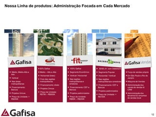 Nossa Linha de produtos: Administração Focada em Cada Mercado




                         60% Gafisa              100% Gafisa              50/50 JV com Odebrecht
   Médio, Médio-Alto e   Médio – Alto e Alto     Segmento Econômico      Segmento Popular             Força de vendas própria
   Alto
                         Horizontal (lotes)      Vertical / Horizontal   Horizontal / Vertical        Em São Paulo e Rio de
   Vertical                                                                                           Janeiro
                         Fora das regiões        Nas regiões             Nas regiões
   Nas áreas             metropolitanas          metropolitanas e        metropolitanas e arredores   Máquina de Vendas
   metropolitanas                                arredores
                         Financiamento: direto                           Financiamento: CEF e         Administração dos
   Financiamento:                                Financiamento: CEF e    Bancos                       canais de vendas &
                         Projetos Únicos
   Bancos                                        Bancos                                               CRM
                                                                         Projetos padronizados
                         Preço da Unidade:
   Projetos Únicos                               Projetos padronizados                                Administração dos
                         R$70K – R$500K                                  Preço da Unidade: <
                                                                                                      terceiros & e empresa
   Preço da Unidade: >                           Preço da Unidade:       R$100K
                                                                                                      de vendas local
   R$200K                                        R$80K – R$200K




                                                                                                                                12
 