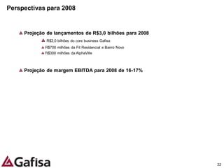 Perspectivas para 2008


     Projeção de lançamentos de R$3,0 bilhões para 2008
             R$2,0 bilhões do core business Gafisa
             R$700 milhões da Fit Residencial e Bairro Novo
             R$300 milhões da AlphaVille



     Projeção de margem EBITDA para 2008 de 16-17%




                                                              22
 
