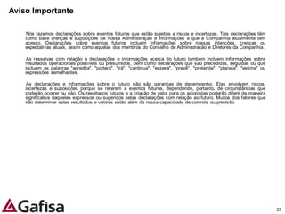 Aviso Importante

    Nós fazemos declarações sobre eventos futuros que estão sujeitas a riscos e incertezas. Tais declarações têm
    como base crenças e suposições de nossa Administração e informações a que a Companhia atualmente tem
    acesso. Declarações sobre eventos futuros incluem informações sobre nossas intenções, crenças ou
    expectativas atuais, assim como aquelas dos membros do Conselho de Administração e Diretores da Companhia.

     As ressalvas com relação a declarações e informações acerca do futuro também incluem informações sobre
    resultados operacionais possíveis ou presumidos, bem como declarações que são precedidas, seguidas ou que
    incluem as palavras "acredita", "poderá", "irá", "continua", "espera", "prevê", "pretende", "planeja", "estima" ou
    expressões semelhantes.

     As declarações e informações sobre o futuro não são garantias de desempenho. Elas envolvem riscos,
    incertezas e suposições porque se referem a eventos futuros, dependendo, portanto, de circunstâncias que
    poderão ocorrer ou não. Os resultados futuros e a criação de valor para os acionistas poderão diferir de maneira
    significativa daqueles expressos ou sugeridos pelas declarações com relação ao futuro. Muitos dos fatores que
    irão determinar estes resultados e valores estão além da nossa capacidade de controle ou previsão.




                                                                                                                         23
 