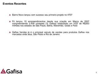 Eventos Recentes


      Bairro Novo lançou com sucesso seu primeiro projeto no 4T07


      Fit lançou 10 empreendimentos desde sua criação em Março de 2007
      compreendendo 2.459 unidades (% Gafisa) totalizando um VGV de R$263
      milhões nos estados de São Paulo, Bahia, Maranhão, Goiás e Pará


      Gafisa Vendas já é o principal veiculo de vendas para produtos Gafisa nos
      mercados onde atua, São Paulo e Rio de Janeiro




                                                                                  5
 
