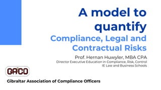 A model to
quantify
Compliance, Legal and
Contractual Risks
Prof. Hernan Huwyler, MBA CPA
Director Executive Education in Compliance, Risk, Control
IE Law and Business Schools
Gibraltar Association of Compliance Officers
 