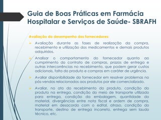 Guia de Boas Práticas em Farmácia
Hospitalar e Serviços de Saúde- SBRAFH
Avaliação do desempenho dos fornecedores:
 Avaliação durante as fases de realização da compra,
recebimento e utilização dos medicamentos e demais produtos
adquiridos.
 Analisar o comportamento do fornecedor quanto ao
cumprimento do contrato de compras, prazos de entrega e
outras intercorrências no recebimento, que podem gerar custos
adicionais, falta do produto e compras em caráter de urgência.
 Avaliar disponibilidade do fornecedor em resolver problemas no
pós-vendas relacionados aos produtos por ele comercializado.
 Avaliar, no ato do recebimento do produto, condição do
produto na entrega, condição do meio de transporte utilizado
para entrega, condição da embalagem, quantidade do
material, divergências entre nota fiscal e ordem de compra,
material em desacordo com o edital, atraso, condição do
transporte, destino de entrega incorreto, entrega sem laudo
técnico, etc.

 