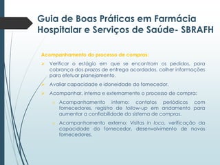 Guia de Boas Práticas em Farmácia
Hospitalar e Serviços de Saúde- SBRAFH
Acompanhamento do processo de compras:
 Verificar o estágio em que se encontram os pedidos, para
cobrança dos prazos de entrega acordados, colher informações
para efetuar planejamento.
 Avaliar capacidade e idoneidade do fornecedor.
 Acompanhar, interna e externamente o processo de compra:
o Acompanhamento interno: contatos periódicos com
fornecedores, registro de follow-up em andamento para
aumentar a confiabilidade do sistema de compras.
o Acompanhamento externo: Visitas in loco, verificação da
capacidade do fornecedor, desenvolvimento de novos
fornecedores.

 