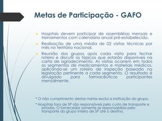 Metas de Participação - GAFO
 Hospitais devem participar de assembléias mensais e
treinamentos com calendário anual pré-estabelecido.
 Realização de uma média de 02 visitas técnicas por
mês no território nacional.
 Reunião dos grupos após cada visita para fechar
roteiro e discutir os tópicos que estarão disponíveis na
carta de agradecimento. As visitas ocorrem em todos
os segmentos de medicamentos e materiais médicos,
aplicando-se um roteiro de inspeção baseado na
legislação pertinente a cada segmento. O resultado é
divulgado
para
farmacêuticos
participantes
mensalmente.

* O não cumprimento destas metas exclui a instituição do grupo.
* Hospitais fora de SP são responsáveis pelo custo de transporte e
estadia. O fornecedor somente se responsabiliza pelo
transporte do grupo inteiro de SP até o destino.

 