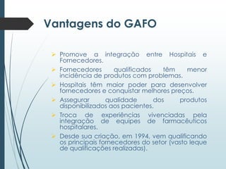 Vantagens do GAFO
 Promove a integração entre Hospitais e
Fornecedores.
 Fornecedores
qualificados
têm
menor
incidência de produtos com problemas.
 Hospitais têm maior poder para desenvolver
fornecedores e conquistar melhores preços.
 Assegurar
qualidade
dos
produtos
disponibilizados aos pacientes.
 Troca de experiências vivenciadas pela
integração de equipes de farmacêuticos
hospitalares.
 Desde sua criação, em 1994, vem qualificando
os principais fornecedores do setor (vasto leque
de qualificações realizadas).

 