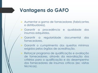 Vantagens do GAFO
 Aumentar a gama de fornecedores (fabricantes
e distribuidores).
 Garantir a procedência
insumos adquiridos.
 Garantir a regularidade
fornecedores.

e

qualidade

dos

documental

dos

 Garantir o cumprimento dos quesitos mínimos
exigidos pelos órgãos de acreditação.
 Reforçar programa de qualificação e avaliação
de fornecedores, através da reavaliação dos
critérios para a qualificação e do desempenho
dos fornecedores de insumos críticos (ex: visitas
técnicas).

 