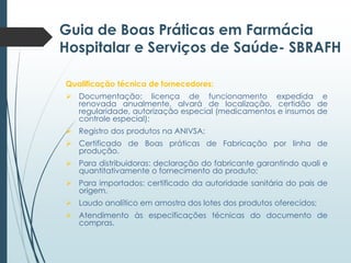 Guia de Boas Práticas em Farmácia
Hospitalar e Serviços de Saúde- SBRAFH
Qualificação técnica de fornecedores:
 Documentação: licença de funcionamento expedida e
renovada anualmente, alvará de localização, certidão de
regularidade, autorização especial (medicamentos e insumos de
controle especial);

 Registro dos produtos na ANIVSA;
 Certificado de Boas práticas de Fabricação por linha de
produção.
 Para distribuidoras: declaração do fabricante garantindo quali e
quantitativamente o fornecimento do produto;
 Para importados: certificado da autoridade sanitária do pais de
origem.
 Laudo analítico em amostra dos lotes dos produtos oferecidos;
 Atendimento às especificações técnicas do documento de
compras.

 