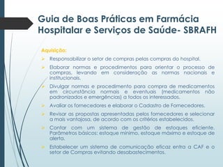 Guia de Boas Práticas em Farmácia
Hospitalar e Serviços de Saúde- SBRAFH
Aquisição:
 Responsabilizar o setor de compras pelas compras do hospital.

 Elaborar normas e procedimentos para orientar o processo de
compras, levando em consideração as normas nacionais e
institucionais.
 Divulgar normas e procedimento para compra de medicamentos
em circunstância normais e eventuais (medicamentos não
padronizados e emergências) a todos os interessados.

 Avaliar os fornecedores e elaborar o Cadastro de Fornecedores.
 Revisar as propostas apresentadas pelos fornecedores e selecionar
a mais vantajosa, de acordo com os critérios estabelecidos.
 Contar com um sistema de gestão de estoques eficiente.
Parâmetros básicos: estoque mínimo, estoque máximo e estoque de
alerta.
 Estabelecer um sistema de comunicação eficaz entra a CAF e o
setor de Compras evitando desabastecimentos.

 