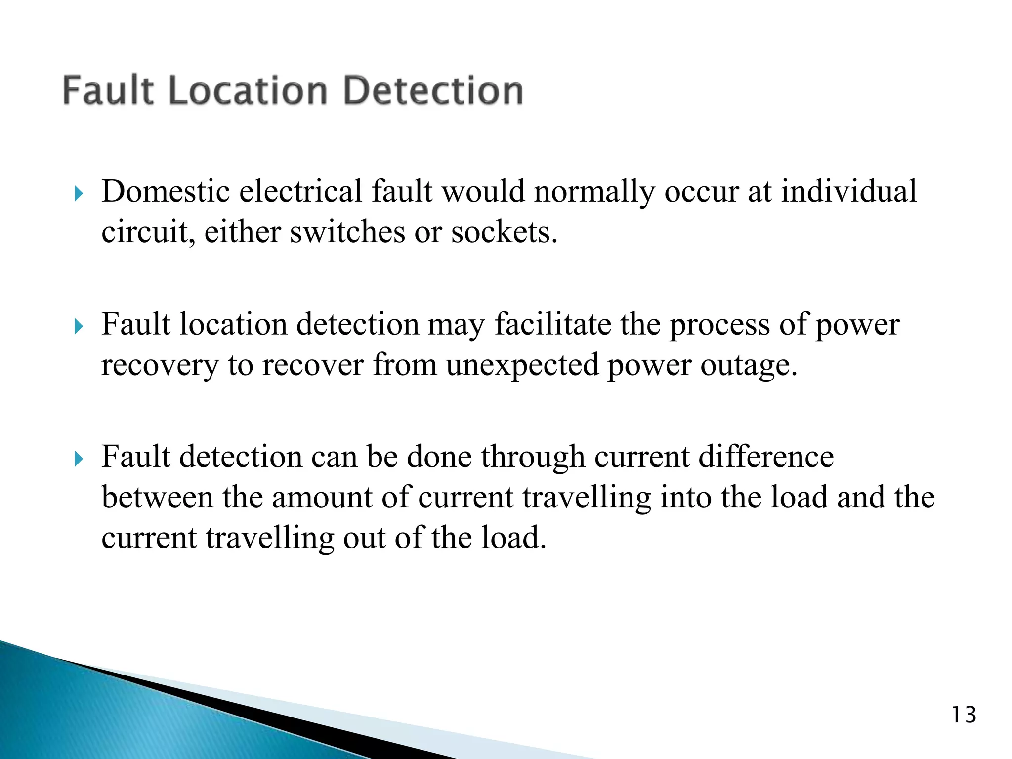  Domestic electrical fault would normally occur at individual
circuit, either switches or sockets.
 Fault location detection may facilitate the process of power
recovery to recover from unexpected power outage.
 Fault detection can be done through current difference
between the amount of current travelling into the load and the
current travelling out of the load.
13
 